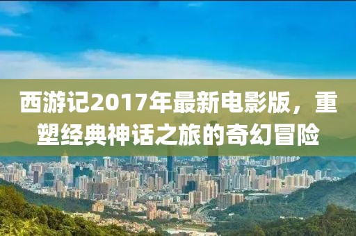 西游记2017年最新电影版，重塑经典神话之旅的奇幻冒险