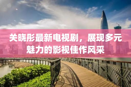 关晓彤最新电视剧，展现多元魅力的影视佳作风采