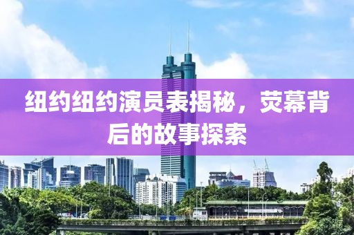 纽约纽约演员表揭秘，荧幕背后的故事探索