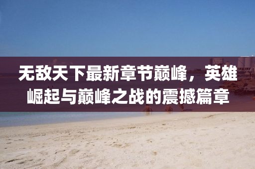 无敌天下最新章节巅峰,英雄崛起与巅峰之战的震撼篇章