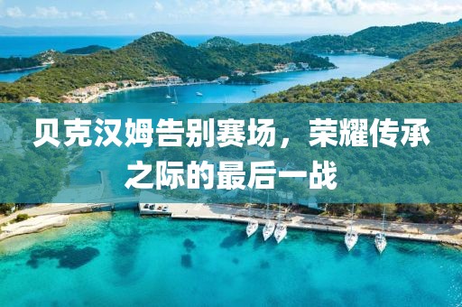 贝克汉姆告别赛场,荣耀传承之际的最后一战