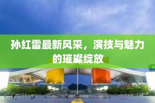 孙红雷最新风采，演技与魅力的璀璨绽放