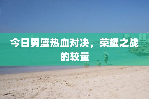 今日男篮热血对决,荣耀之战的较量