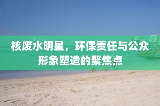 核废水明星,环保责任与公众形象塑造的聚焦点