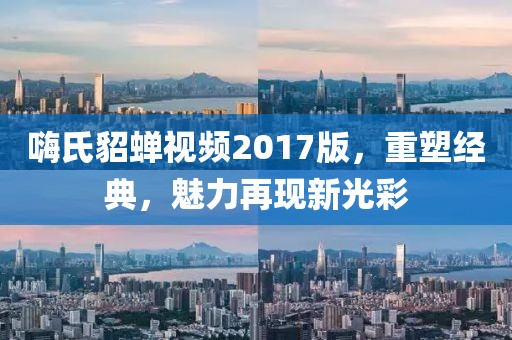 嗨氏貂蝉视频2017版,重塑经典,魅力再现新光彩