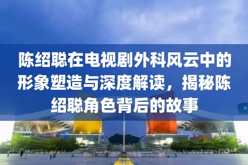 陈绍聪在电视剧外科风云中的形象塑造与深度解读,揭秘陈绍聪角色背后的故事
