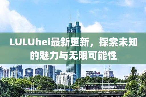 LULUhei最新更新,探索未知的魅力与无限可能性