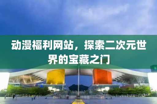 动漫福利网站,探索二次元世界的宝藏之门