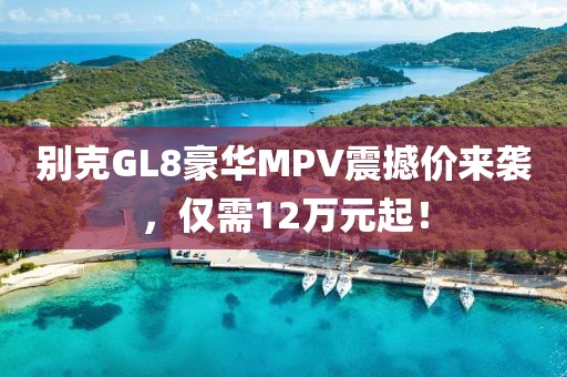 别克GL8豪华MPV震撼价来袭,仅需12万元起!