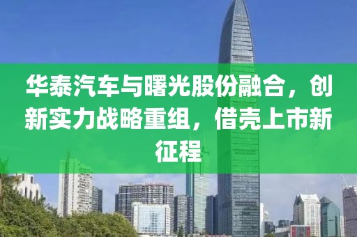华泰汽车与曙光股份融合,创新实力战略重组,借壳上市新征程