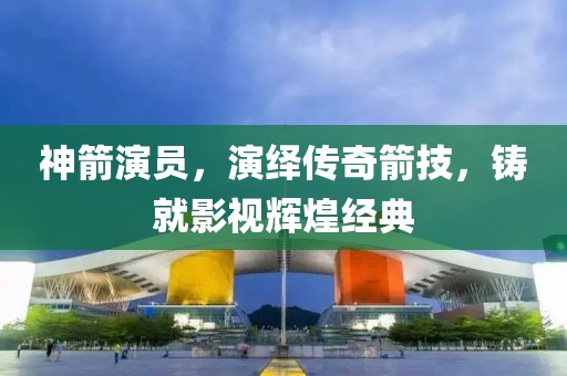 神箭演员,演绎传奇箭技,铸就影视辉煌经典