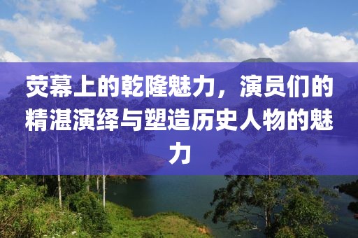 荧幕上的乾隆魅力,演员们的精湛演绎与塑造历史人物的魅力