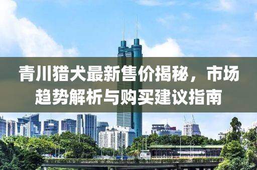 青川猎犬最新售价揭秘,市场趋势解析与购买建议指南