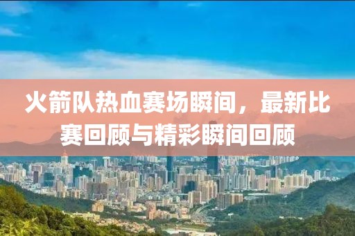 火箭队热血赛场瞬间，最新比赛回顾与精彩瞬间回顾