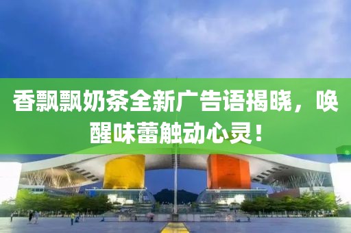 香飘飘奶茶全新广告语揭晓,唤醒味蕾触动心灵!