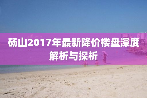 砀山2017年最新降价楼盘深度解析与探析