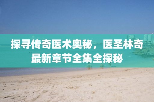 探寻传奇医术奥秘,医圣林奇最新章节全集全探秘