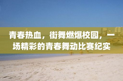 青春热血,街舞燃爆校园,一场精彩的青春舞动比赛纪实