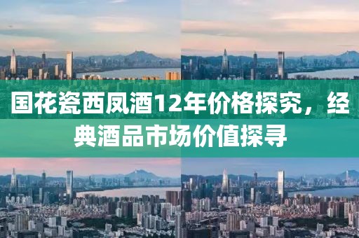 国花瓷西凤酒12年价格探究,经典酒品市场价值探寻