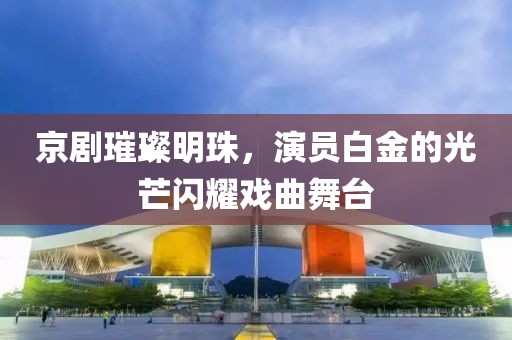 京剧璀璨明珠,演员白金的光芒闪耀戏曲舞台