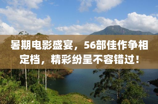 暑期电影盛宴，56部佳作争相定档，精彩纷呈不容错过！