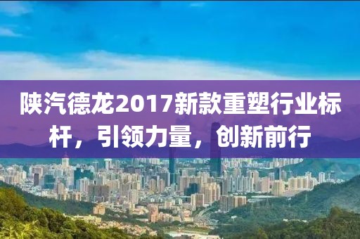 陕汽德龙2017新款重塑行业标杆,引领力量,创新前行