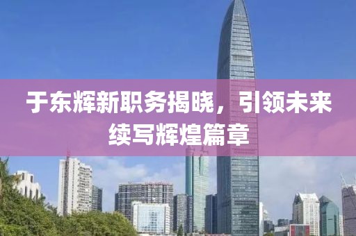 于东辉新职务揭晓，引领未来续写辉煌篇章