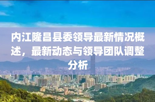 内江隆昌县委领导最新情况概述,最新动态与领导团队调整分析