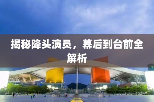 揭秘降头演员，幕后到台前全解析