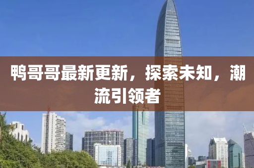 鸭哥哥最新更新，探索未知，潮流引领者
