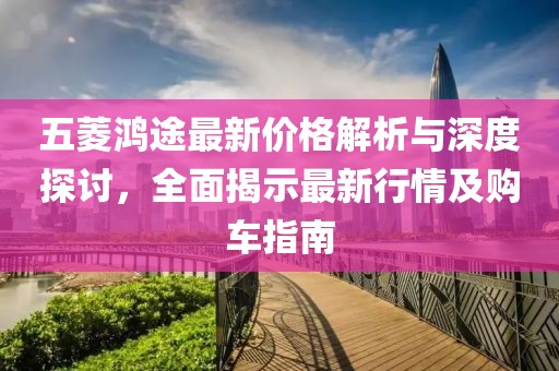 五菱鸿途最新价格解析与深度探讨,全面揭示最新行情及购车指南