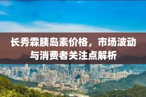 长秀霖胰岛素价格,市场波动与消费者关注点解析