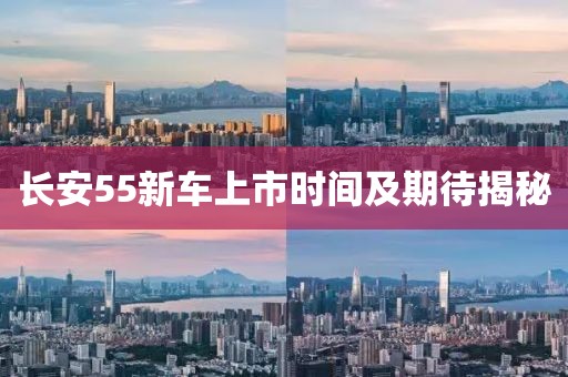 长安55新车上市时间及期待揭秘
