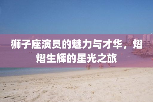 狮子座演员的魅力与才华,熠熠生辉的星光之旅