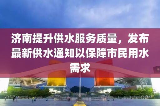 济南提升供水服务质量,发布最新供水通知以保障市民用水需求
