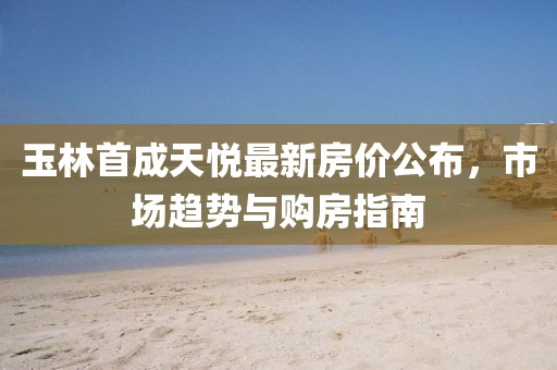 玉林首成天悦最新房价公布,市场趋势与购房指南