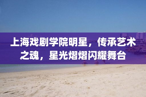 上海戏剧学院明星,传承艺术之魂,星光熠熠闪耀舞台