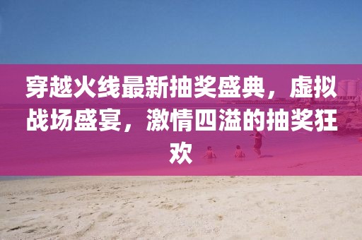 穿越火线最新抽奖盛典,虚拟战场盛宴,激情四溢的抽奖狂欢