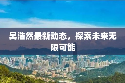 吴浩然最新动态,探索未来无限可能