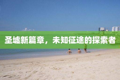 圣墟新篇章,未知征途的探索者