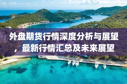 外盘期货行情深度分析与展望,最新行情汇总及未来展望