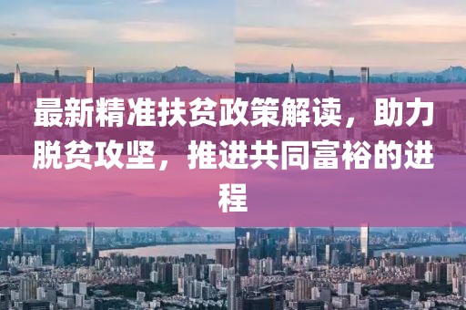 最新精准扶贫政策解读,助力脱贫攻坚,推进共同富裕的进程