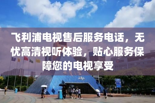 飞利浦电视售后服务电话，无忧高清视听体验，贴心服务保障您的电视享受