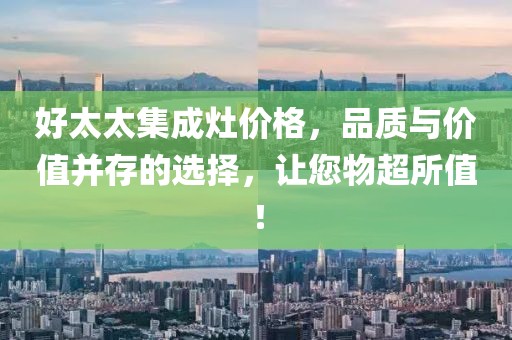 好太太集成灶价格,品质与价值并存的选择,让您物超所值!