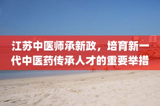江苏中医师承新政,培育新一代中医药传承人才的重要举措