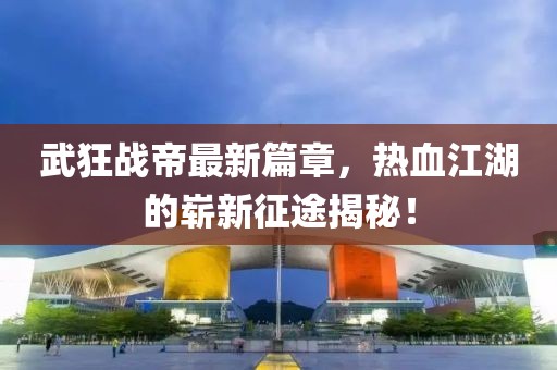 武狂战帝最新篇章，热血江湖的崭新征途揭秘！