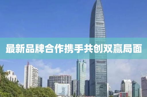 最新品牌合作携手共创双赢局面