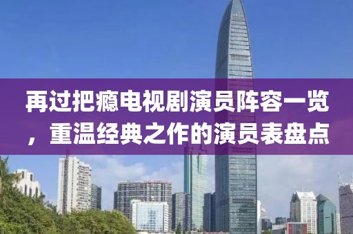 再过把瘾电视剧演员阵容一览,重温经典之作的演员表盘点