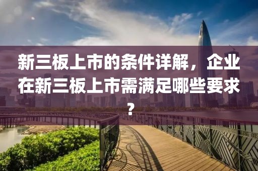 新三板上市的条件详解,企业在新三板上市需满足哪些要求?