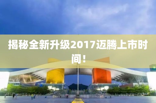 揭秘全新升级2017迈腾上市时间！